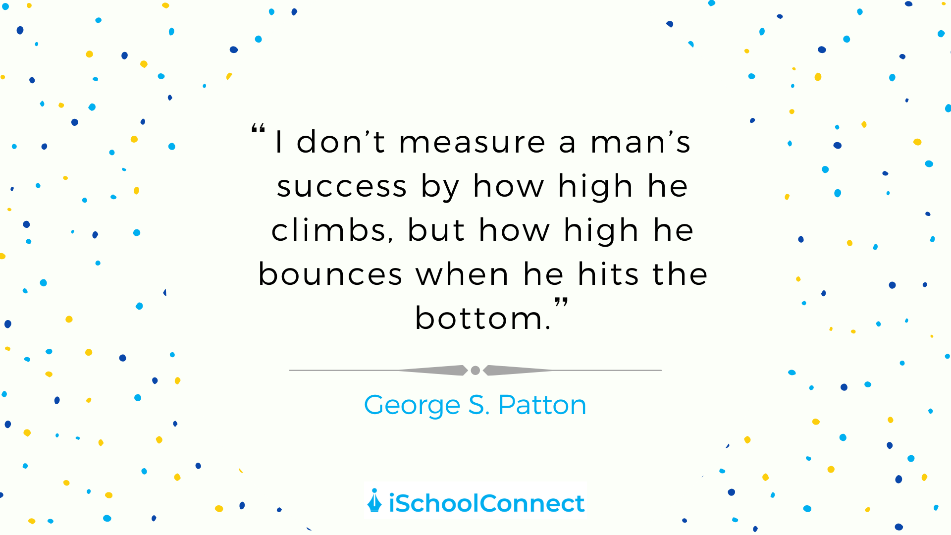 I don't measure a man's success by how high he climbs, but how high he bounces when he hits the bottom. - George S. Patton